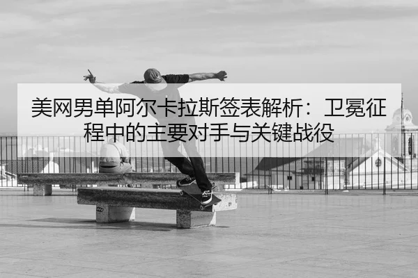 美网男单阿尔卡拉斯签表解析：卫冕征程中的主要对手与关键战役