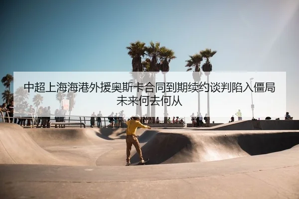 中超上海海港外援奥斯卡合同到期续约谈判陷入僵局未来何去何从